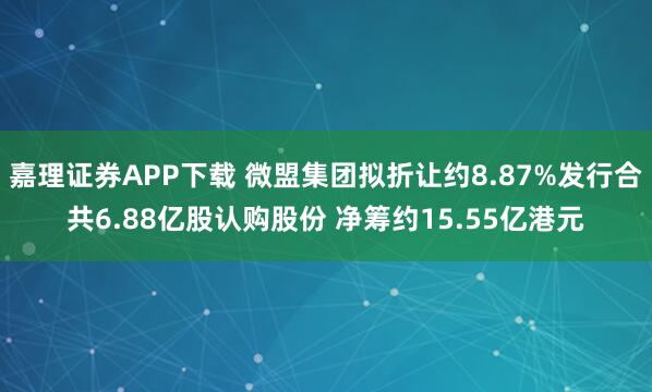 嘉理证券APP下载 微盟集团拟折让约8.87%发行合共6.88亿股认购股份 净筹约15.55亿港元