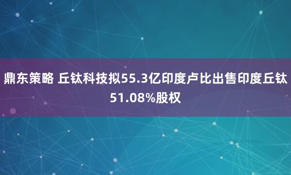 鼎东策略 丘钛科技拟55.3亿印度卢比出售印度丘钛51.08%股权