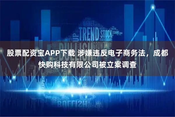股票配资宝APP下载 涉嫌违反电子商务法，成都快购科技有限公司被立案调查
