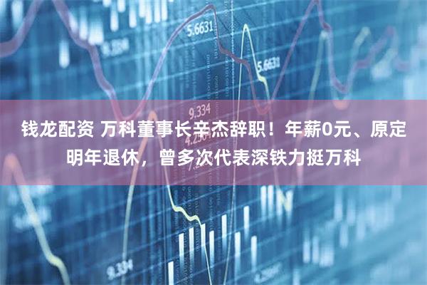 钱龙配资 万科董事长辛杰辞职！年薪0元、原定明年退休，曾多次代表深铁力挺万科