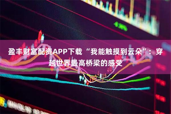 盈丰财富配资APP下载 “我能触摸到云朵”：穿越世界最高桥梁的感受