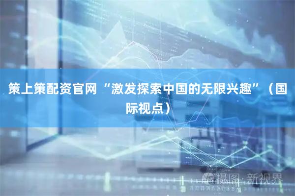 策上策配资官网 “激发探索中国的无限兴趣”（国际视点）
