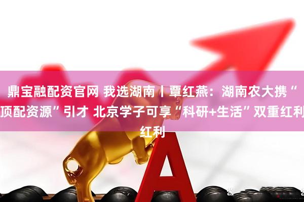 鼎宝融配资官网 我选湖南丨覃红燕：湖南农大携“顶配资源”引才 北京学子可享“科研+生活”双重红利