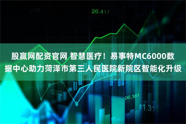 股赢网配资官网 智慧医疗！易事特MC6000数据中心助力菏泽市第三人民医院新院区智能化升级