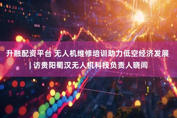 升融配资平台 无人机维修培训助力低空经济发展 | 访贵阳蜀汉无人机科技负责人晓闾