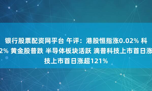 银行股票配资网平台 午评：港股恒指涨0.02% 科指涨0.02% 黄金股普跌 半导体板块活跃 滴普科技上市首日涨超121%