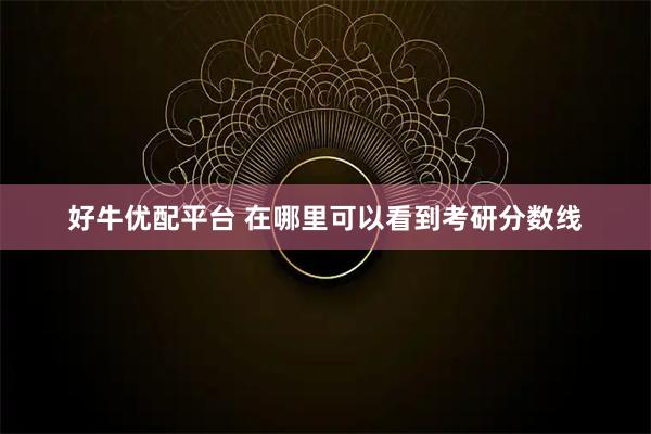 好牛优配平台 在哪里可以看到考研分数线