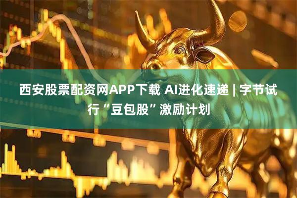 西安股票配资网APP下载 AI进化速递 | 字节试行“豆包股”激励计划