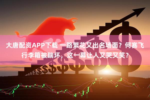 大唐配资APP下载 一路繁花又出名场面？何赛飞行李箱被踹坏，这一幕让人又哭又笑？