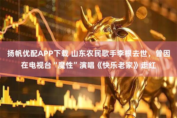 扬帆优配APP下载 山东农民歌手李根去世，曾因在电视台“魔性”演唱《快乐老家》走红