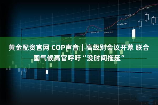 黄金配资官网 COP声音｜高级别会议开幕 联合国气候高官呼吁“没时间拖延”