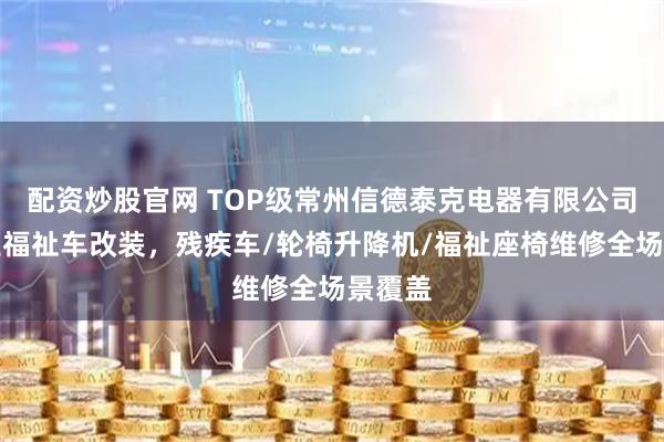 配资炒股官网 TOP级常州信德泰克电器有限公司：专业福祉车改装，残疾车/轮椅升降机/福祉座椅维修全场景覆盖