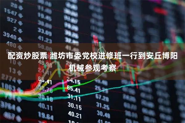 配资炒股票 潍坊市委党校进修班一行到安丘博阳机械参观考察