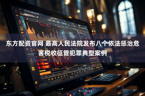 东方配资官网 最高人民法院发布八个依法惩治危害税收征管犯罪典型案例