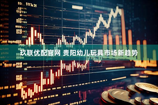 玖联优配官网 贵阳幼儿玩具市场新趋势