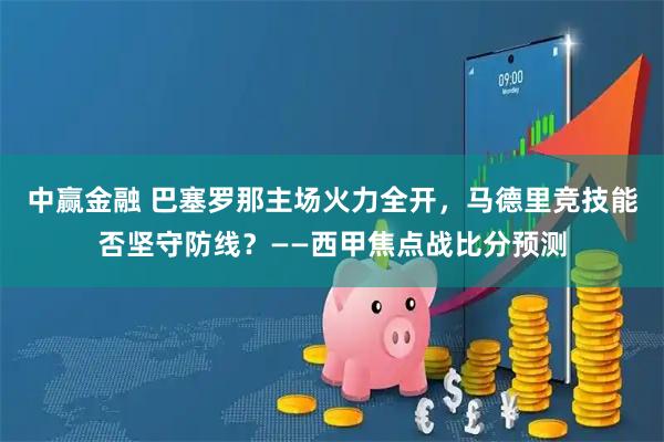 中赢金融 巴塞罗那主场火力全开，马德里竞技能否坚守防线？——西甲焦点战比分预测