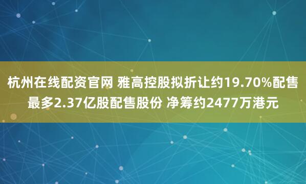 杭州在线配资官网 雅高控股拟折让约19.70%配售最多2.37亿股配售股份 净筹约2477万港元