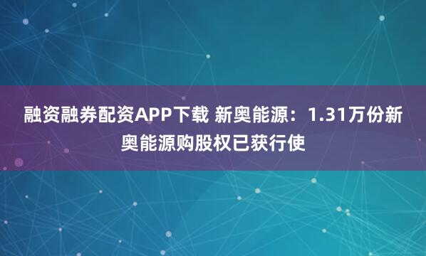 融资融券配资APP下载 新奥能源：1.31万份新奥能源购股权已获行使