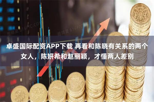 卓盛国际配资APP下载 再看和陈晓有关系的两个女人，陈妍希和赵丽颖，才懂两人差别