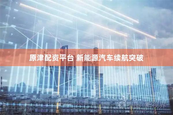 原津配资平台 新能源汽车续航突破