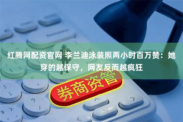 红腾网配资官网 李兰迪泳装照两小时百万赞：她穿的越保守，网友反而越疯狂