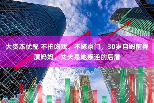 大资本优配 不拍吻戏、不嫁豪门，30岁自毁前程演妈妈，丈夫是她叛逆的后盾