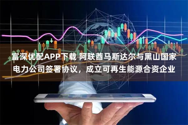富深优配APP下载 阿联酋马斯达尔与黑山国家电力公司签署协议，成立可再生能源合资企业