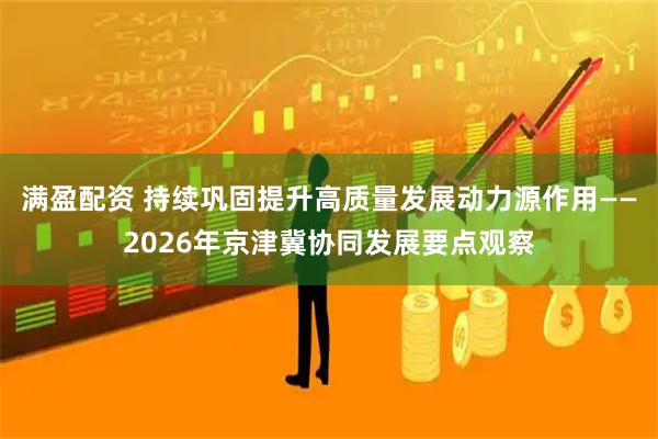 满盈配资 持续巩固提升高质量发展动力源作用——2026年京津冀协同发展要点观察