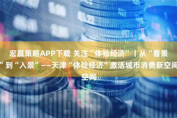 宏赢策略APP下载 关注“体验经济”丨从“看景”到“入景”——天津“体验经济”激活城市消费新空间