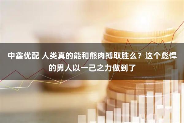 中鑫优配 人类真的能和熊肉搏取胜么？这个彪悍的男人以一己之力做到了