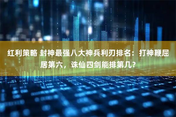 红利策略 封神最强八大神兵利刃排名：打神鞭屈居第六，诛仙四剑能排第几？