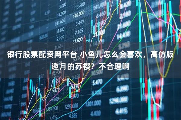 银行股票配资网平台 小鱼儿怎么会喜欢，高仿版邀月的苏樱？不合理啊