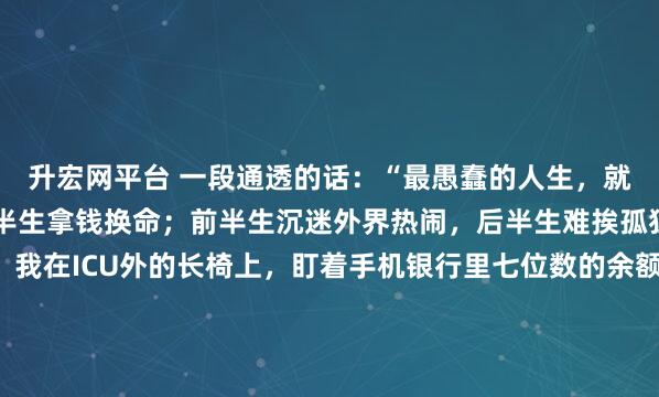 升宏网平台 一段通透的话：“最愚蠢的人生，就是前半生拿命换钱，后半生拿钱换命；前半生沉迷外界热闹，后半生难挨孤独寂寥。”凌晨三点，我在ICU外的长椅上，盯着手机银行里七位数的余额，第一次觉得钱像个冰冷的笑话。“病人醒了，可以短暂探视。”护士的声音把我拉回现实。舅舅躺在病床上，浑身插满管子。...